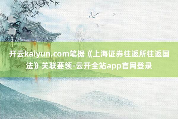 开云kaiyun.com笔据《上海证券往返所往返国法》关联要领-云开全站app官网登录