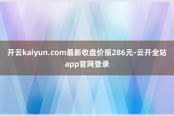 开云kaiyun.com最新收盘价报286元-云开全站app官网登录