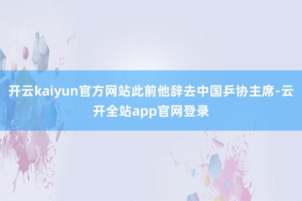 开云kaiyun官方网站此前他辞去中国乒协主席-云开全站app官网登录