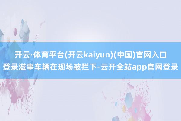 开云·体育平台(开云kaiyun)(中国)官网入口登录滋事车辆在现场被拦下-云开全站app官网登录