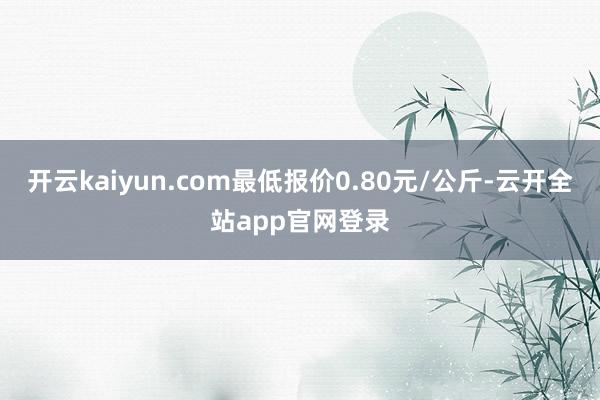 开云kaiyun.com最低报价0.80元/公斤-云开全站app官网登录