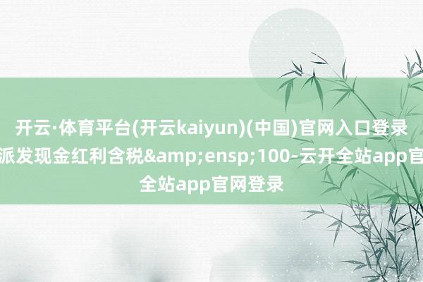 开云·体育平台(开云kaiyun)(中国)官网入口登录悉数拟派发现金红利含税 100-云开全站app官网登录