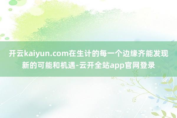 开云kaiyun.com在生计的每一个边缘齐能发现新的可能和机遇-云开全站app官网登录