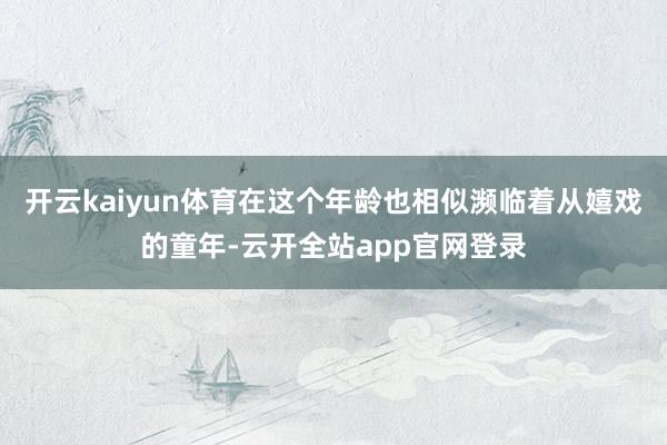 开云kaiyun体育在这个年龄也相似濒临着从嬉戏的童年-云开全站app官网登录