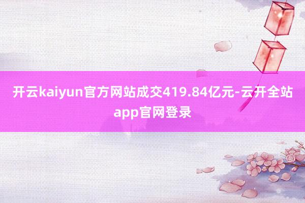 开云kaiyun官方网站成交419.84亿元-云开全站app官网登录