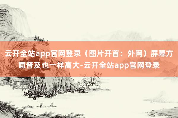 云开全站app官网登录（图片开首：外网）屏幕方面普及也一样高大-云开全站app官网登录