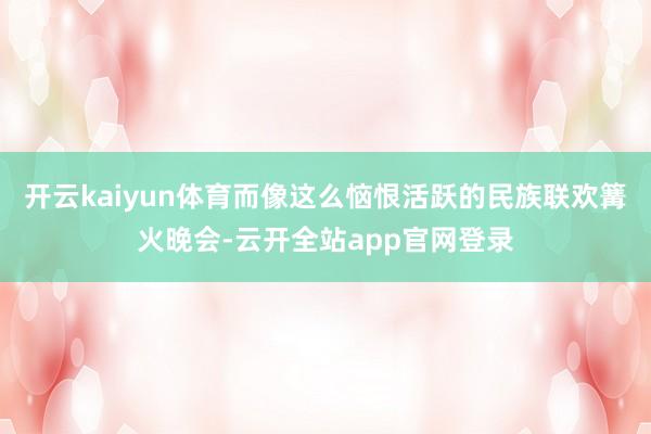 开云kaiyun体育而像这么恼恨活跃的民族联欢篝火晚会-云开全站app官网登录