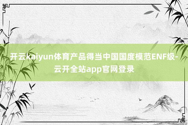 开云kaiyun体育产品得当中国国度模范ENF级-云开全站app官网登录