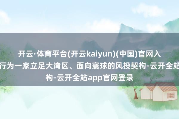 开云·体育平台(开云kaiyun)(中国)官网入口登录深创投行为一家立足大湾区、面向寰球的风投契构-云开全站app官网登录