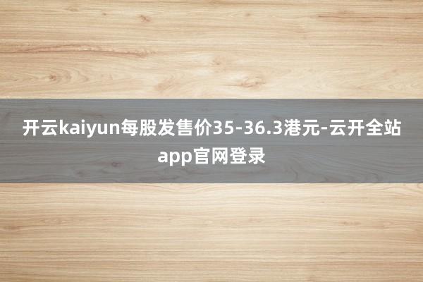 开云kaiyun每股发售价35-36.3港元-云开全站app官网登录