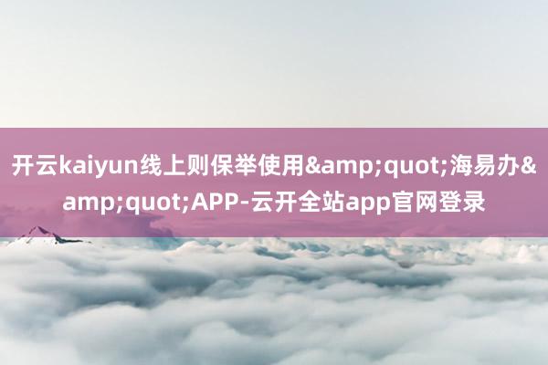 开云kaiyun线上则保举使用&quot;海易办&quot;APP-云开全站app官网登录