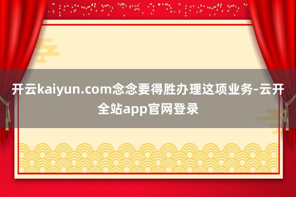 开云kaiyun.com念念要得胜办理这项业务-云开全站app官网登录