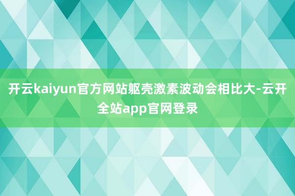 开云kaiyun官方网站躯壳激素波动会相比大-云开全站app官网登录