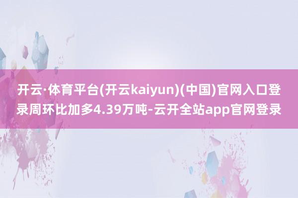 开云·体育平台(开云kaiyun)(中国)官网入口登录周环比加多4.39万吨-云开全站app官网登录