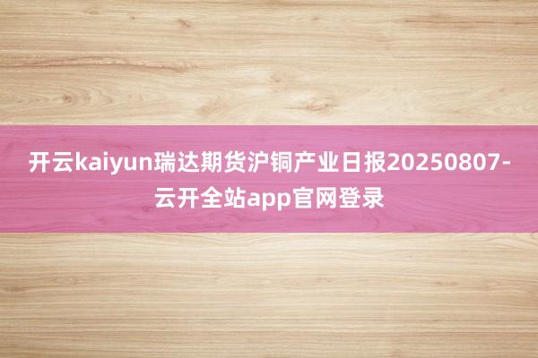 开云kaiyun瑞达期货沪铜产业日报20250807-云开全站app官网登录