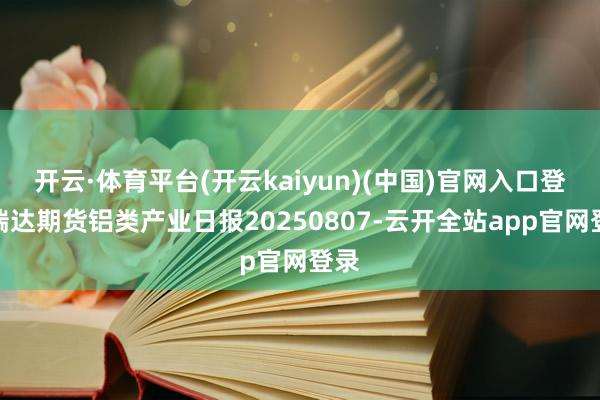 开云·体育平台(开云kaiyun)(中国)官网入口登录瑞达期货铝类产业日报20250807-云开全站app官网登录