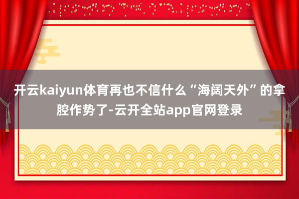 开云kaiyun体育再也不信什么“海阔天外”的拿腔作势了-云开全站app官网登录