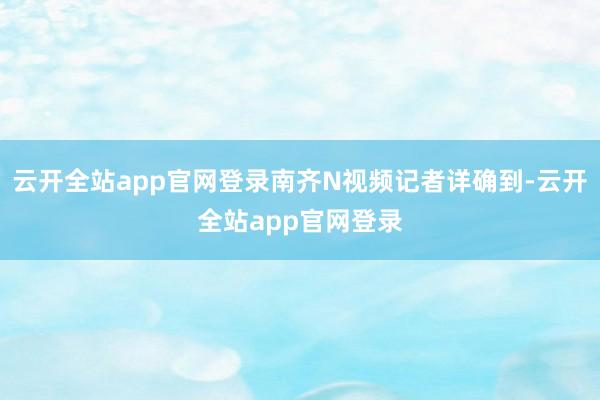 云开全站app官网登录南齐N视频记者详确到-云开全站app官网登录