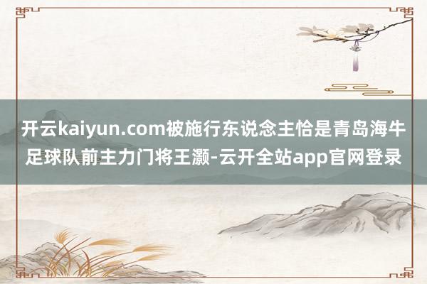 开云kaiyun.com被施行东说念主恰是青岛海牛足球队前主力门将王灏-云开全站app官网登录