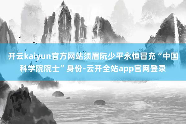 开云kaiyun官方网站须眉阮少平永恒冒充“中国科学院院士”身份-云开全站app官网登录