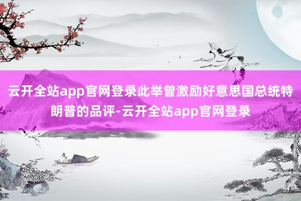 云开全站app官网登录此举曾激励好意思国总统特朗普的品评-云开全站app官网登录