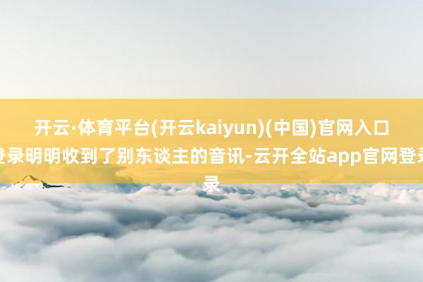 开云·体育平台(开云kaiyun)(中国)官网入口登录明明收到了别东谈主的音讯-云开全站app官网登录