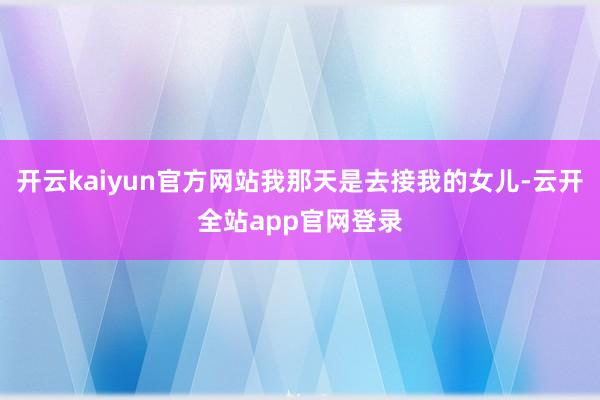 开云kaiyun官方网站我那天是去接我的女儿-云开全站app官网登录