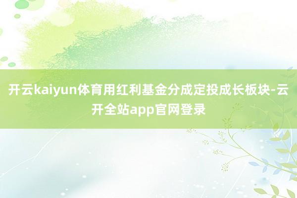 开云kaiyun体育用红利基金分成定投成长板块-云开全站app官网登录