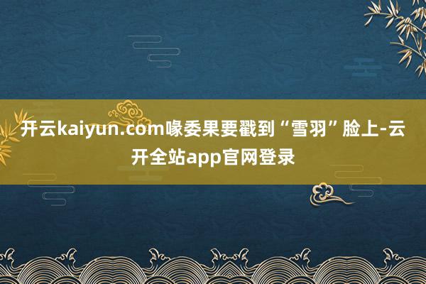 开云kaiyun.com喙委果要戳到“雪羽”脸上-云开全站app官网登录