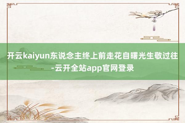 开云kaiyun东说念主终上前走花自曙光生敬过往-云开全站app官网登录