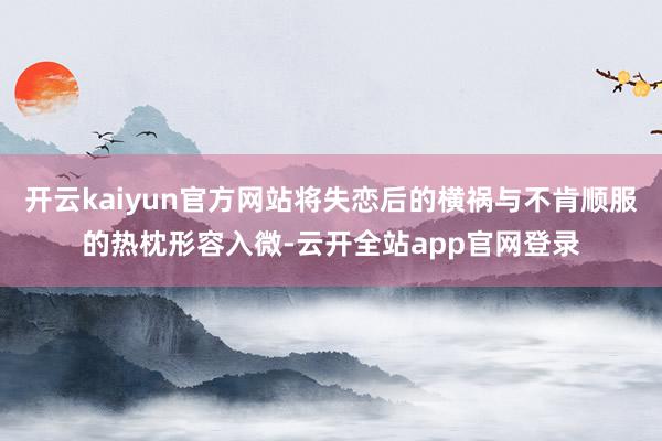 开云kaiyun官方网站将失恋后的横祸与不肯顺服的热枕形容入微-云开全站app官网登录