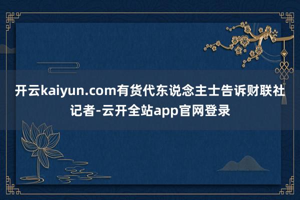 开云kaiyun.com　　有货代东说念主士告诉财联社记者-云开全站app官网登录