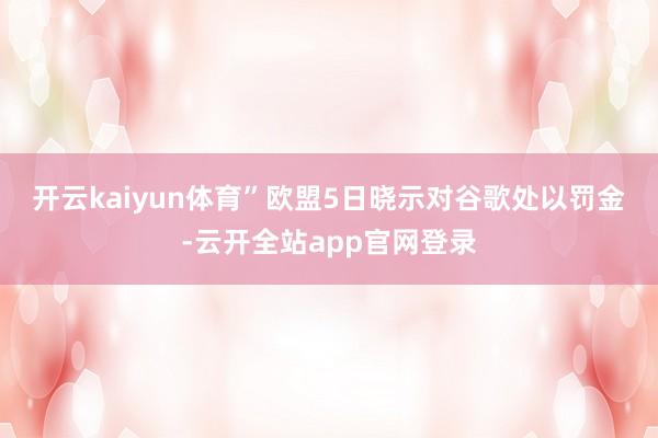 开云kaiyun体育”　　欧盟5日晓示对谷歌处以罚金-云开全站app官网登录