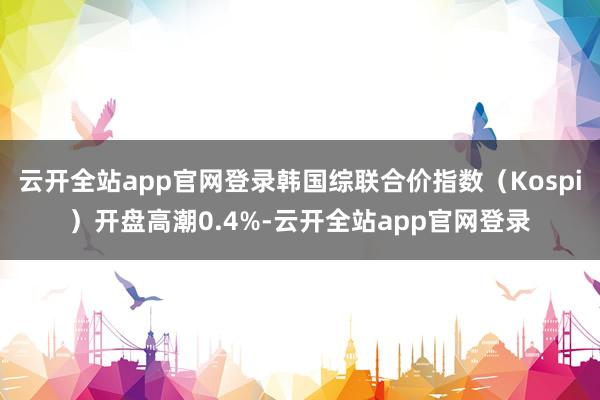 云开全站app官网登录韩国综联合价指数（Kospi）开盘高潮0.4%-云开全站app官网登录