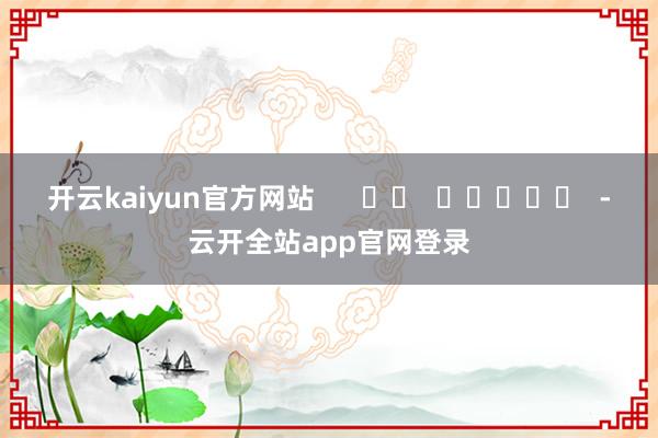 开云kaiyun官方网站      		  					  -云开全站app官网登录