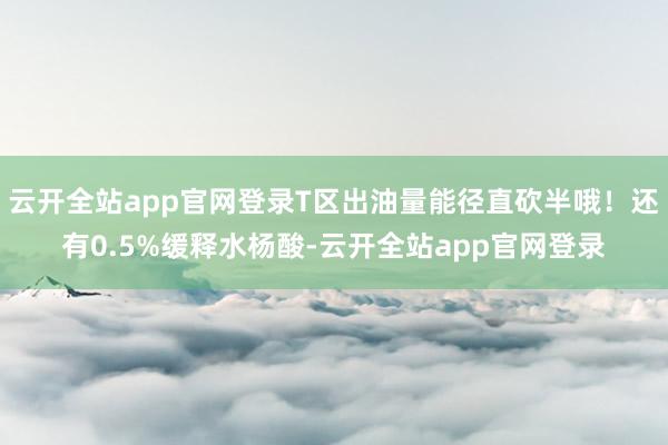 云开全站app官网登录T区出油量能径直砍半哦！还有0.5%缓释水杨酸-云开全站app官网登录