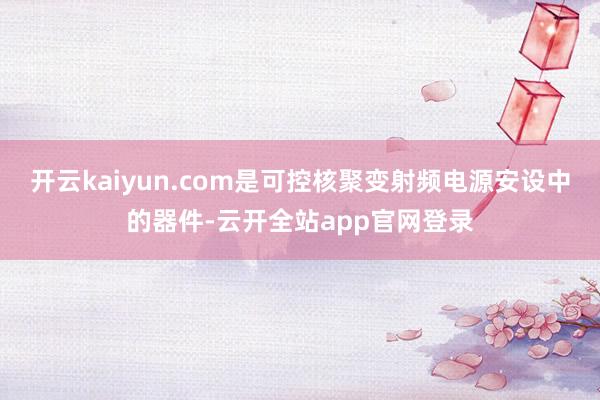 开云kaiyun.com是可控核聚变射频电源安设中的器件-云开全站app官网登录