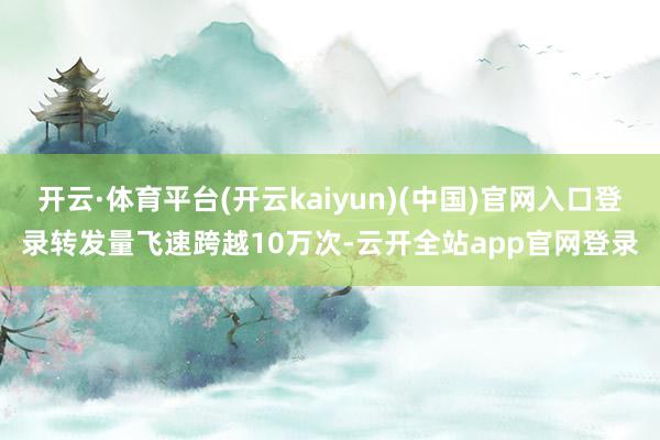 开云·体育平台(开云kaiyun)(中国)官网入口登录转发量飞速跨越10万次-云开全站app官网登录