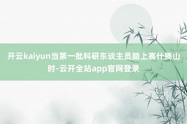 开云kaiyun当第一批科研东谈主员踏上赛什腾山时-云开全站app官网登录
