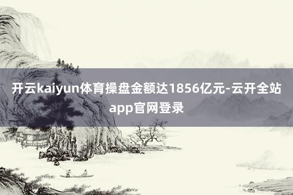 开云kaiyun体育操盘金额达1856亿元-云开全站app官网登录