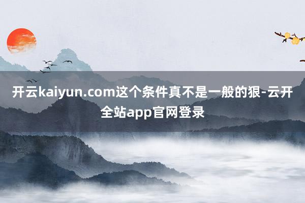 开云kaiyun.com这个条件真不是一般的狠-云开全站app官网登录