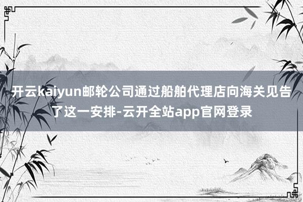 开云kaiyun邮轮公司通过船舶代理店向海关见告了这一安排-云开全站app官网登录