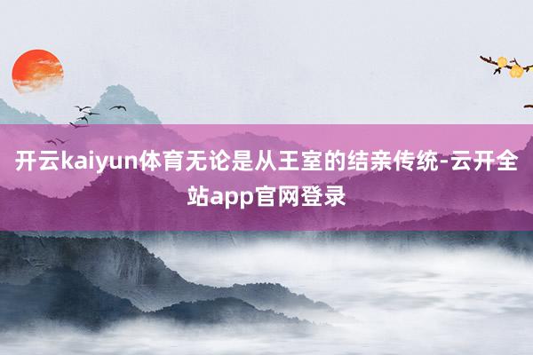 开云kaiyun体育无论是从王室的结亲传统-云开全站app官网登录