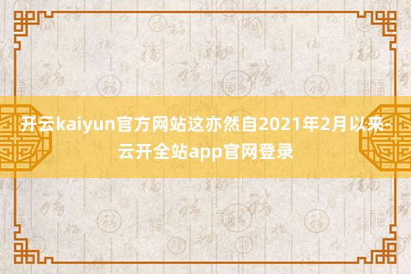 开云kaiyun官方网站这亦然自2021年2月以来-云开全站app官网登录