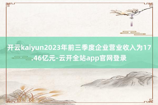 开云kaiyun2023年前三季度企业营业收入为17.46亿元-云开全站app官网登录