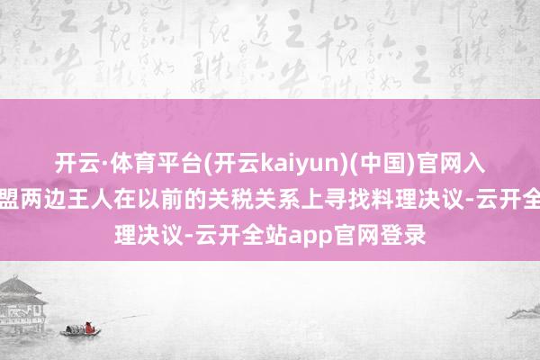 开云·体育平台(开云kaiyun)(中国)官网入口登录英国与欧盟两边王人在以前的关税关系上寻找料理决议-云开全站app官网登录