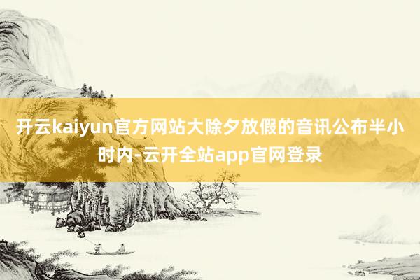 开云kaiyun官方网站大除夕放假的音讯公布半小时内-云开全站app官网登录