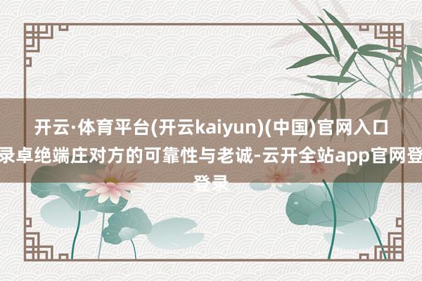 开云·体育平台(开云kaiyun)(中国)官网入口登录卓绝端庄对方的可靠性与老诚-云开全站app官网登录