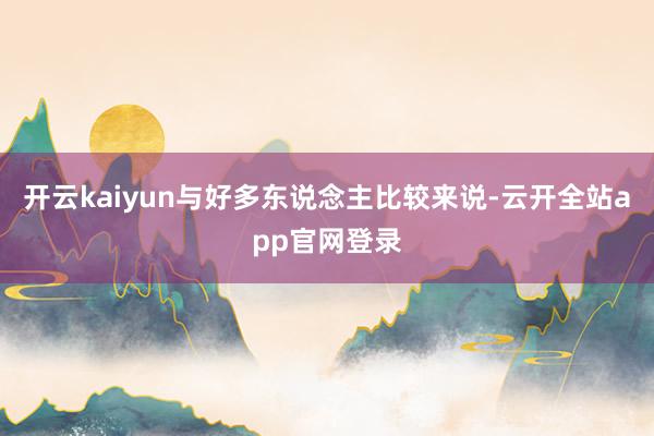 开云kaiyun与好多东说念主比较来说-云开全站app官网登录