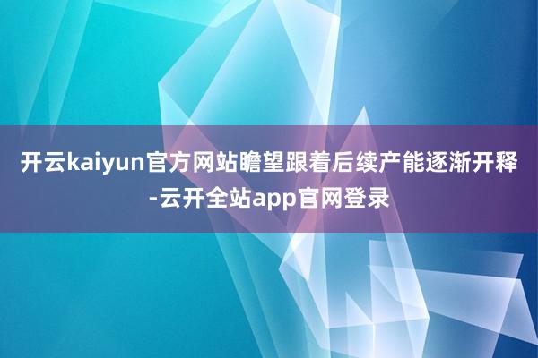 开云kaiyun官方网站瞻望跟着后续产能逐渐开释-云开全站app官网登录